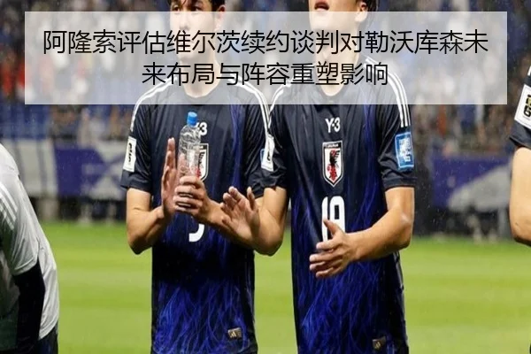阿隆索评估维尔茨续约谈判对勒沃库森未来布局与阵容重塑影响