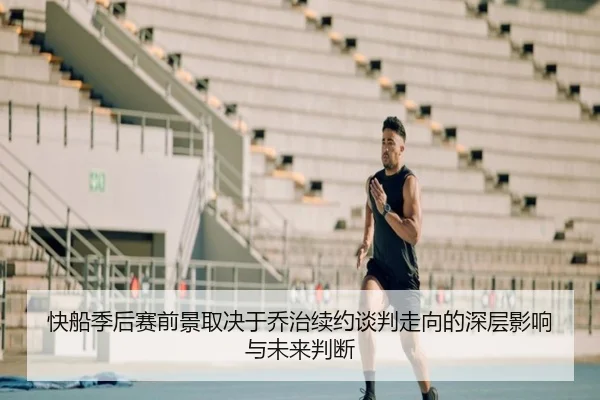 快船季后赛前景取决于乔治续约谈判走向的深层影响与未来判断