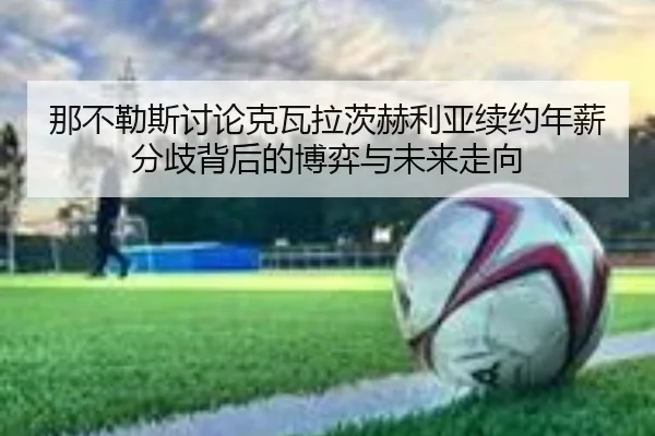 那不勒斯讨论克瓦拉茨赫利亚续约年薪分歧背后的博弈与未来走向