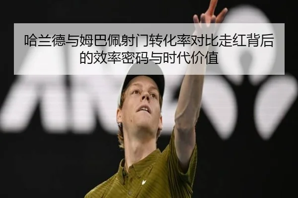 哈兰德与姆巴佩射门转化率对比走红背后的效率密码与时代价值