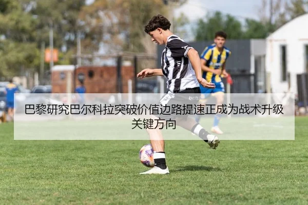 巴黎研究巴尔科拉突破价值边路提速正成为战术升级关键方向